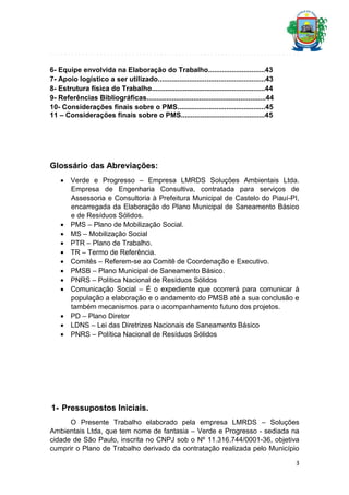 6- Equipe envolvida na Elaboração do Trabalho.............................43
7- Apoio logístico a ser utilizado.......................................................43
8- Estrutura física do Trabalho..........................................................44
9- Referências Bibliográficas.............................................................44
10- Considerações finais sobre o PMS.............................................45
11 – Considerações finais sobre o PMS...........................................45

Glossário das Abreviações:
 Verde e Progresso – Empresa LMRDS Soluções Ambientais Ltda.
Empresa de Engenharia Consultiva, contratada para serviços de
Assessoria e Consultoria à Prefeitura Municipal de Castelo do Piauí-PI,
encarregada da Elaboração do Plano Municipal de Saneamento Básico
e de Resíduos Sólidos.
 PMS – Plano de Mobilização Social.
 MS – Mobilização Social
 PTR – Plano de Trabalho.
 TR – Termo de Referência.
 Comitês – Referem-se ao Comitê de Coordenação e Executivo.
 PMSB – Plano Municipal de Saneamento Básico.
 PNRS – Política Nacional de Resíduos Sólidos
 Comunicação Social – É o expediente que ocorrerá para comunicar à
população a elaboração e o andamento do PMSB até a sua conclusão e
também mecanismos para o acompanhamento futuro dos projetos.
 PD – Plano Diretor
 LDNS – Lei das Diretrizes Nacionais de Saneamento Básico
 PNRS – Política Nacional de Resíduos Sólidos

1- Pressupostos Iniciais.
O Presente Trabalho elaborado pela empresa LMRDS – Soluções
Ambientais Ltda, que tem nome de fantasia – Verde e Progresso - sediada na
cidade de São Paulo, inscrita no CNPJ sob o Nº 11.316.744/0001-36, objetiva
cumprir o Plano de Trabalho derivado da contratação realizada pelo Município
3

 