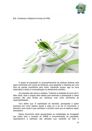 3.2 – Conteúdo e Objetivos Formais do PMS.

A apatia da população no acompanhamento de políticas públicas será
agora enfrentada com busca de eficiência, para despertar o interesse por uma
área de grande importância para todos, sobretudo porque vige na nova
sistemática o direito à universalização no atendimento sanitário.
As propostas são claras e realistas. Tratamos a realidade tal como ela é.
Além disso, toda a criação está voltada para estimular a participação e nesse
contexto não será havida por cobrança, mas como sentimento de
responsabilização.
Toro define que “A explicitação de decisões, percepções e ações
possíveis tem como objetivo ajudar a cada um a se ver no movimento, a
descobrir como pode e quer participar e contribuir para que os objetivos sejam
alcançados”.
Nesse documento serão apresentadas as modalidades de divulgação
que trarão para o contexto do PMSB a conscientização da população,
capacitando-a a participar das decisões que nascerão de todo o
30

 