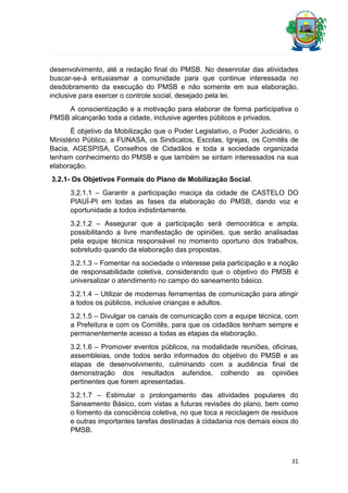 desenvolvimento, até a redação final do PMSB. No desenrolar das atividades
buscar-se-á entusiasmar a comunidade para que continue interessada no
desdobramento da execução do PMSB e não somente em sua elaboração,
inclusive para exercer o controle social, desejado pela lei.
A conscientização e a motivação para elaborar de forma participativa o
PMSB alcançarão toda a cidade, inclusive agentes públicos e privados.
É objetivo da Mobilização que o Poder Legislativo, o Poder Judiciário, o
Ministério Público, a FUNASA, os Sindicatos, Escolas, Igrejas, os Comitês de
Bacia, AGESPISA, Conselhos de Cidadãos e toda a sociedade organizada
tenham conhecimento do PMSB e que também se sintam interessados na sua
elaboração.
3.2.1- Os Objetivos Formais do Plano de Mobilização Social.
3.2.1.1 – Garantir a participação maciça da cidade de CASTELO DO
PIAUÍ-PI em todas as fases da elaboração do PMSB, dando voz e
oportunidade a todos indistintamente.
3.2.1.2 – Assegurar que a participação será democrática e ampla,
possibilitando a livre manifestação de opiniões, que serão analisadas
pela equipe técnica responsável no momento oportuno dos trabalhos,
sobretudo quando da elaboração das propostas.
3.2.1.3 – Fomentar na sociedade o interesse pela participação e a noção
de responsabilidade coletiva, considerando que o objetivo do PMSB é
universalizar o atendimento no campo do saneamento básico.
3.2.1.4 – Utilizar de modernas ferramentas de comunicação para atingir
a todos os públicos, inclusive crianças e adultos.
3.2.1.5 – Divulgar os canais de comunicação com a equipe técnica, com
a Prefeitura e com os Comitês, para que os cidadãos tenham sempre e
permanentemente acesso a todas as etapas da elaboração.
3.2.1.6 – Promover eventos públicos, na modalidade reuniões, oficinas,
assembleias, onde todos serão informados do objetivo do PMSB e as
etapas de desenvolvimento, culminando com a audiência final de
demonstração dos resultados auferidos, colhendo as opiniões
pertinentes que forem apresentadas.
3.2.1.7 – Estimular o prolongamento das atividades populares do
Saneamento Básico, com vistas a futuras revisões do plano, bem como
o fomento da consciência coletiva, no que toca a reciclagem de resíduos
e outras importantes tarefas destinadas à cidadania nos demais eixos do
PMSB.

31

 
