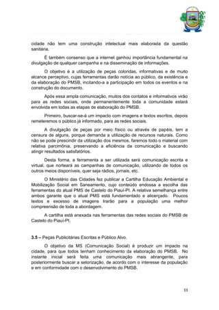 cidade não tem uma construção intelectual mais elaborada da questão
sanitária.
É também consenso que a internet ganhou importância fundamental na
divulgação de qualquer campanha e na disseminação de informações.
O objetivo é a utilização de peças coloridas, informativas e de muito
alcance perceptivo, cujas ferramentas darão notícia ao público, da existência e
da elaboração do PMSB, incitando-a a participação em todos os eventos e na
construção do documento.
Após essa ampla comunicação, muitos dos contatos e informativos virão
para as redes sociais, onde permanentemente toda a comunidade estará
envolvida em todas as etapas de elaboração do PMSB.
Primeiro, buscar-se-á um impacto com imagens e textos escritos, depois
remeteremos o público já informado, para as redes sociais.
A divulgação de peças por meio físico ou através de papéis, tem a
censura de alguns, porque demanda a utilização de recursos naturais. Como
não se pode prescindir da utilização dos mesmos, faremos todo o material com
relativa parcimônia, preservando a eficiência da comunicação e buscando
atingir resultados satisfatórios.
Desta forma, a ferramenta a ser utilizada será comunicação escrita e
virtual, que norteará as campanhas de comunicação, utilizando de todos os
outros meios disponíveis, quer seja rádios, jornais, etc.
O Ministério das Cidades fez publicar a Cartilha Educação Ambiental e
Mobilização Social em Saneamento, cujo conteúdo endossa a escolha das
ferramentas do atual PMS de Castelo do Piauí-PI. A relativa semelhança entre
ambos garante que o atual PMS está fundamentado e alicerçado. Poucos
textos e excesso de imagens trarão para a população uma melhor
compreensão de toda a abordagem.
A cartilha está anexada nas ferramentas das redes sociais do PMSB de
Castelo do Piauí-PI.

3.5 – Peças Publicitárias Escritas e Público Alvo.
O objetivo da MS (Comunicação Social) é produzir um impacto na
cidade, para que todos tenham conhecimento da elaboração do PMSB. No
instante inicial será feita uma comunicação mais abrangente, para
posteriormente buscar a setorização, de acordo com o interesse da população
e em conformidade com o desenvolvimento do PMSB.

33

 