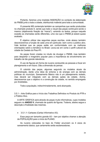 Portanto, faremos uma imediata INSERÇÃO no contexto da elaboração
do PMSB junto a toda a cidade, distribuindo material para toda a comunidade.
O presente MS contempla também as campanhas que serão produzidas
no chamado produto 6, sendo que todo o visual das peças continuará sendo o
mesmo (objetivando fixação da “marca”), variando os textos, porque naquela
ocasião as chamadas serão diferentes, uma vez que o PMSB já estará quase
acabado.
É objetivo utilizar das seguintes peças escritas, onde abaixo também
descreveremos a função de cada uma em particular, bem como o público alvo.
Vale lembrar que as peças estão em conformidade com as melhores
orientações sobre a temática no Brasil. Levou-se em conta o perfil cultural da
cidade de Castelo do Piauí-PI.
As peças foram criadas no intuito de divulgar o PMSB, mas também
para despertar o imaginário popular para a importância do envolvimento em
trabalho de tão grande relevância.
O uso de figuras em forma de nuvens conduzirão as pessoas a focar em
planejamento e em futuro. Dão a dimensão do pensar.
O colorido das peças, algumas seguindo os modelos atuais da
administração, darão uma ideia de sintonia e de sinergia com as demais
políticas do município. Saneamento Básico não é um planejamento isolado,
mas deverá ser integrado com as demais ações da cidade. Acima,
descrevemos que o objetivo é a construção da cidade, no sentido empregado
por Aristóteles.
Toda a população, indiscriminadamente, será alcançada.

3.5.1 – Arte Gráfica para o Início dos Trabalhos Definidos no Produto do PTR e
o Público Alvo.
A ARTE GRÁFICA será através de peças muito informativas, cujos modelos
seguem no ANEXO V, chamado de quadro de figuras. Todavia, abaixo segue a
descrição e finalidade das mesmas.



3.5.1.1- Cartazes (Cartaz Informativo A3).

Essa peça em tamanho grande A3 – tem por objetivo chamar a atenção
da POPULAÇÃO para o início do PLANO.
As nuvens colocadas no topo do Folder anunciam os 4 eixos do
saneamento básico, que certamente serão esclarecedoras.

34

 