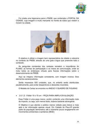 Foi criada uma logomarca para o PMSB, que contempla o PORTAL DA
CIDADE, cuja imagem é muito marcante na mente de todos que visitam e
moram na cidade.

O objetivo é utilizar a imagem bem representativa da cidade e colocá-la
no contexto do PMSB, através de uma gota d´água que preenche todo o
conteúdo.
As perguntas constantes dos cartazes remetem a importância do
PLANO, as formas de participação e os meios de comunicação, onde se
inclui todos os endereços virtuais para futuras informações sobre o
desenvolvimento do PMSB.
Aqui se integrou informação consistente, com imagem incisiva. Dois
elementos esclarecedores.
Serão impressos 500 unidades, que, no entanto serão distribuídas
paulatinamente, para evitar desperdícios e descartes incorretos.
O Modelo do Cartaz se encontra no ANEXO V QUADRO DE FIGURAS



3.5.1.2- Folder 10 x 15 cm – PEÇA PARA AMPLA DIVULGAÇÃO.
Esse Folder é uma peça menor, porém contendo uma informação mais
de impacto, ou seja, com menos texto, todavia bastante abrangente.
O Objetivo é que atenda o público menos voltado para leitura e mais
apto a ter informação apenas visual. Em Castelo do Piauí-PI grande
parte da população demonstrou até o momento pouco engajamento em
movimentos ambientais e sanitários (IBGE)

35

 