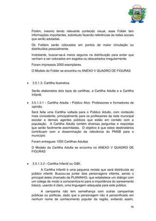 Porém, mesmo tendo relevante conteúdo visual, esse Folder tem
informações importantes, sobretudo fazendo referências às redes sociais
que serão adotadas.
Os Folders serão colocados em pontos de maior circulação ou
distribuídos pessoalmente.
Inobstante, buscar-se-á meios seguros na distribuição para evitar que
venham a ser colocados em esgotos ou descartados irregularmente.
Foram impressos 2000 exemplares.
O Modelo do Folder se encontra no ANEXO V QUADRO DE FIGURAS



3.5.1.3- Cartilha Ilustrativa.
Serão elaborados dois tipos de cartilhas, a Cartilha Adulta e a Cartilha
Infantil.

 3.5.1.3.1 - Cartilha Adulta - Público Alvo: Professores e formadores de
opinião.
Será feita uma Cartilha voltada para o Público Adulto, com conteúdo
mais consistente, principalmente para os professores da rede municipal
escolar e demais agentes públicos que estão em contato com a
população. A Cartilha Adulta contém diversas perguntas e respostas
que serão facilmente assimiladas. O objetivo é que estes destinatários
contribuam com a disseminação da relevância do PMSB para o
município.
Foram entregues 1000 Cartilhas Adultas
O Modelo da Cartilha Adulta se encontra no ANEXO V QUADRO DE
FIGURAS



3.5.1.3.2 - Cartilha Infantil ou GIBI.
A Cartilha Infantil é uma pequena revista que será distribuída ao
público infantil. Buscou-se juntar dois personagens infantis, sendo o
principal deles chamado de PLANINHO, que estabelece um diálogo com
um colega de modo a conscientiza-lo para a importância do saneamento
básico, usando é claro, uma linguagem adequada para este público.
A campanha não tem semelhança com outras campanhas
públicas ou políticas, dado que o personagem não é personificado em
nenhum nome de conhecimento popular da região, evitando assim,
36

 