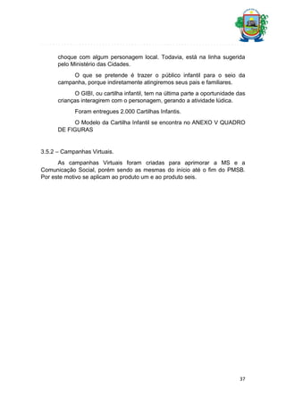 choque com algum personagem local. Todavia, está na linha sugerida
pelo Ministério das Cidades.
O que se pretende é trazer o público infantil para o seio da
campanha, porque indiretamente atingiremos seus pais e familiares.
O GIBI, ou cartilha infantil, tem na última parte a oportunidade das
crianças interagirem com o personagem, gerando a atividade lúdica.
Foram entregues 2.000 Cartilhas Infantis.
O Modelo da Cartilha Infantil se encontra no ANEXO V QUADRO
DE FIGURAS

3.5.2 – Campanhas Virtuais.
As campanhas Virtuais foram criadas para aprimorar a MS e a
Comunicação Social, porém sendo as mesmas do início até o fim do PMSB.
Por este motivo se aplicam ao produto um e ao produto seis.

37

 