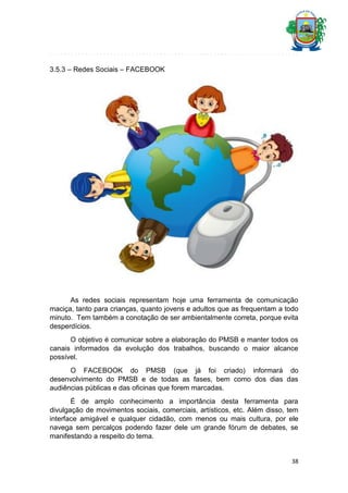 3.5.3 – Redes Sociais – FACEBOOK

As redes sociais representam hoje uma ferramenta de comunicação
maciça, tanto para crianças, quanto jovens e adultos que as frequentam a todo
minuto. Tem também a conotação de ser ambientalmente correta, porque evita
desperdícios.
O objetivo é comunicar sobre a elaboração do PMSB e manter todos os
canais informados da evolução dos trabalhos, buscando o maior alcance
possível.
O FACEBOOK do PMSB (que já foi criado) informará do
desenvolvimento do PMSB e de todas as fases, bem como dos dias das
audiências públicas e das oficinas que forem marcadas.
É de amplo conhecimento a importância desta ferramenta para
divulgação de movimentos sociais, comerciais, artísticos, etc. Além disso, tem
interface amigável e qualquer cidadão, com menos ou mais cultura, por ele
navega sem percalços podendo fazer dele um grande fórum de debates, se
manifestando a respeito do tema.

38

 