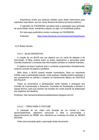 Experiência revela que pessoas inibidas usam deste instrumento para
expressar suas ideias, que por vezes deixaria de fazê-la em locais públicos.
O operador do FACEBOOK convidará toda a população para participar
da comunidade virtual, mantendo-a aberta, ou seja, na modalidade pública.
Em toda peça publicitária consta o endereço do FACEBOOK.
Endereço:

https://www.facebook.com/saneamentocastelodopiaui

3.5.4 Redes Sociais.

3.5.4.1 - BLOG INTERATIVO
A criação de um BLOG tem por objetivo ser um canal de debates e de
informação. O Blog conterá todos os textos explicativos e aprovados pelos
Comitês ampliando o conteúdo das informações contidas no material impresso.
O objetivo do blog é explorar todo o conteúdo programático ilimitadamente,
evitando excesso de papeis e panfletos.
Além disso, o BLOG poderá receber comentários. Será um importante
CANAL para a participação popular, onde qualquer cidadão poderá expressar o
seu pensamento ou opinião a respeito do Saneamento Básico de CASTELO
DO PIAUÍ-PI.
Todos os comentários e participações serão listados e entregues aos
Comitês de Coordenação e Executivo, Comissão de fiscalização e também à
equipe técnica, para que possam ser levados em conta quando da elaboração
dos relatórios de trabalhos.
Endereço: http://saneamentobasicocastelodopiaui.blogspot.com.br/

3.5.4.2 - VÍDEO PARA O YOUTUBE.
A produção de um vídeo com duração de um minuto e meio
aproximadamente, objetivará comunicar a toda a comunidade o
desenvolvimento do PMSB, com referência ao endereço de todas as REDES
SOCIAIS.
Vídeo será veiculado após a aprovação deste documento.

39

 