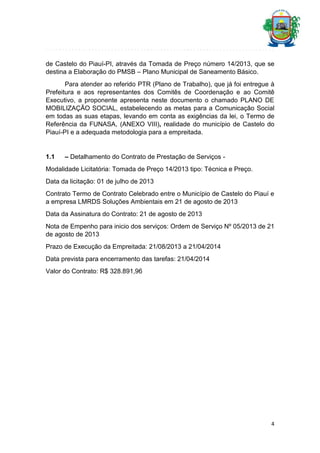 de Castelo do Piauí-PI, através da Tomada de Preço número 14/2013, que se
destina a Elaboração do PMSB – Plano Municipal de Saneamento Básico.
Para atender ao referido PTR (Plano de Trabalho), que já foi entregue à
Prefeitura e aos representantes dos Comitês de Coordenação e ao Comitê
Executivo, a proponente apresenta neste documento o chamado PLANO DE
MOBILIZAÇÃO SOCIAL, estabelecendo as metas para a Comunicação Social
em todas as suas etapas, levando em conta as exigências da lei, o Termo de
Referência da FUNASA, (ANEXO VIII), realidade do município de Castelo do
Piauí-PI e a adequada metodologia para a empreitada.

1.1

– Detalhamento do Contrato de Prestação de Serviços -

Modalidade Licitatória: Tomada de Preço 14/2013 tipo: Técnica e Preço.
Data da licitação: 01 de julho de 2013
Contrato Termo de Contrato Celebrado entre o Município de Castelo do Piauí e
a empresa LMRDS Soluções Ambientais em 21 de agosto de 2013
Data da Assinatura do Contrato: 21 de agosto de 2013
Nota de Empenho para inicio dos serviços: Ordem de Serviço Nº 05/2013 de 21
de agosto de 2013
Prazo de Execução da Empreitada: 21/08/2013 a 21/04/2014
Data prevista para encerramento das tarefas: 21/04/2014
Valor do Contrato: R$ 328.891,96

4

 