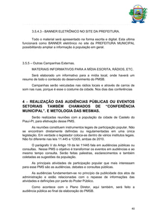 3.5.4.3 - BANNER ELETRÔNICO NO SITE DA PREFEITURA.
Todo o material será apresentado na forma escrita e digital. Esta ultima
funcionará como BANNER eletrônico no site da PREFEITURA MUNICIPAL
possibilitando ampliar a informação à população em geral.

3.5.5 – Outras Campanhas Externas.
MATERIAIS INFORMATIVOS PARA A MÍDIA ESCRITA, RÁDIOS, ETC.
Será elaborado um informativo para a mídia local, onde haverá um
resumo de todo o conteúdo do desenvolvimento do PMSB.
Campanhas serão veiculadas nas rádios locais e através de carros de
som nas ruas, porque é esse o costume da cidade. Nos dias das conferências

4 – REALIZAÇÃO DAS AUDIÊNCIAS PÚBLICAS OU EVENTOS
SETORIAIS TAMBÉM CHAMADOS DE “CONFERÊNCIA
MUNICIPAL”. E METOLOGIA DAS MESMAS.
Serão realizadas reuniões com a população da cidade de Castelo do
Piauí-PI, para efetivação desse PMS.
As reuniões constituem instrumentos legais de participação popular. Não
se encontram diretamente definidas ou regulamentadas em uma única
legislação. Em verdade o legislador coloca-as dentro de vários institutos legais.
Não foi diferente nas leis 11.445 e 12305, ambas de 2010.
O parágrafo V do Artigo 19 da lei 11445 fala em audiências públicas ou
consultas. Nesse PMS o objetivo é transformar os eventos em audiências e ao
mesmo tempo consulta. Serão feitas palestras, esclarecimentos e também
coletadas as sugestões da população.
As principais atividades de participação popular que mais interessam
para esse PMS são as audiências, debates e consultas públicas.
As audiências fundamentam-se no princípio da publicidade dos atos da
administração e estão relacionadas com o repasse de informações das
atividades e definições por parte do Poder Público.
Como acontece com o Plano Diretor, aqui também, será feito a
audiência pública ao final da elaboração do PMSB.

40

 