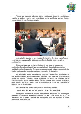 Todos os eventos públicos serão realizados bastante participação
popular e podem mesmo ser entendidos como audiência, porque haverá
oportunidade de manifestação ampla.

A propósito, registra-se que independentemente do nome específico do
encontro com a população, todas as reuniões terão abordagem ampla e
participativa.
Poder-se-ia pensar em fazer oficinas de treinamento ou apenas
audiências. Para Castelo do Piauí, o mais indicado é que todo evento tem
finalidade muito abrangente. Em cada uma se explorará toda a metodologia de
efetiva participação, consultas, debates e tomadas de decisões.
As atividades serão pautadas na troca de informações, no objetivo de
que as informações recebidas possam contribuir para repensar o saneamento
básico da cidade. Também nesse ambiente de troca, os cidadãos serão
informados não só da elaboração do PMSB, mas de seus direitos e deveres
com relação ao tema, sendo que tal procedimento pode ser chamado de
objetivo macro da atividade.
O objetivo é que sejam realizadas as seguintes reuniões.
QUADRO DAS REUNIÕES SE ENCONTRA NO ANEXO X
O objetivo é manter o público efetivamente informado. As orientações
contidas na Instrução Normativa número 22 de 10 de maio de 2011, do
Ministério das Cidades, servirá de paradigma para os eventos a serem
realizados, no que couber.

41

 