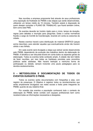 Nas reuniões a empresa proponente fará através de seus profissionais
uma exposição da finalidade do PMSB e das etapas que serão desenvolvidas,
utilizando um tempo médio de 15 minutos. Também estará à disposição de
quem desejar consultar o PLANO DE TRABALHO, que ficará também online,
bem como este PMS.
Os eventos deverão ter horário rígido para o início, tempo de duração,
regras para debates e inscrição para perguntas. Estas e outras normativas
ficarão a cargo do Comitê de Coordenação, levando em conta os costumes da
cidade.
Nestes eventos haverá outra distribuição de material GRÁFICO (peças
acima descritas), para atender aqueles que eventualmente ainda não tiverem
obtido o seu folheto.
Em cada evento será divulgada a etapa que estiver sendo desenvolvida
pelo PMSB, dependendo da evolução dos trabalhos dentro da elaboração do
PMSB. A temática a ser discutida levará em conta todos os aspectos gerais da
elaboração. Todos os eventos terão conteúdo amplo. A cidade não tem hábito
de fazer reuniões, por isso todas as hipóteses previstas para encontros
públicos serão adotadas. Não haverá restrição a nenhuma forma de
participação ou debate, sempre incluindo uma pauta pedagógica para os
devidos esclarecimentos.

5 – METODOLOGIA E DOCUMENTAÇÃO DE TODOS OS
EVENTOS DURANTE O PMSB.
Todos os eventos serão documentados com fotografias e atas, com
registro de presenças. O Objetivo é registrar todos os acontecimentos que
serão amplamente divulgados nas redes sociais e farão parte integrante do
PMSB, quando de seu relatório final.
Por ocasião dos eventos a população conhecerá todo o contexto da
elaboração do PMSB, tendo contato com equipes profissionais bem como
receberá todas as informações necessárias e desejadas.

42

 