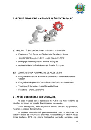 6 - EQUIPE ENVOLVIDA NA ELABORAÇÃO DO TRABALHO.

6.1 - EQUIPE TÉCNICA PERMANENTE DE NÍVEL SUPERIOR
 Engenheiro Civil Sanitarista Sênior- João Bertolaccini Junior


Coordenador Engenheiro Civil – Jorge Abu Jamra Filho

 Pedagoga - Gisele Aparecida Amorim Rodrigues
 Assistente Social – Gisele Aparecida Amorim Rodrigues

6.2 - EQUIPE TÉCNICA PERMANENTE DE NIVEL MÉDIO
 Estagiário em Ciências Humanas e Urbanismo – Adriano Gabrielle de
Gaspari
 Estagiário em Engenharia Civil – Gilberto de Campos Azevedo Neto
 Técnico em Informática – Luiza Margarido Vieira
 Secretária – Sheila Alexandrino

7 – APOIO LOGÍSTICO A SER UTILIZADO.
O apoio logístico para a realização do PMSB será feito conforme as
planilhas fornecidas por ocasião do processo de contratação.
Serão empregados, além do pessoal técnico, veículos, equipamentos,
materiais técnicos e de informática.
A empresa disponibilizará permanentemente para a execução dos
trabalhos meios de comunicação eficientes, representados por internet móvel,
linhas celulares, GPS, etc. Acervo bibliográfico completo, composto pelas
43

 