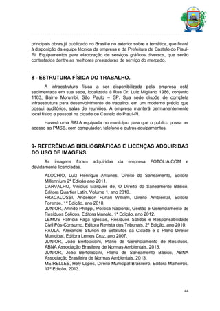 principais obras já publicado no Brasil e no exterior sobre a temática, que ficará
à disposição da equipe técnica da empresa e da Prefeitura de Castelo do PiauíPI. Equipamentos para elaboração de serviços gráficos diversos, que serão
contratados dentre as melhores prestadoras de serviço do mercado.

8 - ESTRUTURA FÍSICA DO TRABALHO.
A infraestrutura física a ser disponibilizada pela empresa está
sedimentada em sua sede, localizada à Rua Dr. Luiz Migliano 1986, conjunto
1103, Bairro Morumbi, São Paulo – SP. Sua sede dispõe de completa
infraestrutura para desenvolvimento do trabalho, em um moderno prédio que
possui auditórios, salas de reuniões. A empresa manterá permanentemente
local físico e pessoal na cidade de Castelo do Piauí-PI.
Haverá uma SALA equipada no município para que o publico possa ter
acesso ao PMSB, com computador, telefone e outros equipamentos.

9- REFERÊNCIAS BIBLIOGRÁFICAS E LICENÇAS ADQUIRIDAS
DO USO DE IMAGENS.
As imagens foram
devidamente licenciadas.

adquiridas

da

empresa

FOTOLIA.COM

e

ALOCHIO, Luiz Henrique Antunes, Direito do Saneamento, Editora
Millennium 2ª Edição ano 2011.
CARVALHO, Vinicius Marques de, O Direito do Saneamento Básico,
Editora Quartier Latin, Volume 1, ano 2010.
FRACALOSSI, Anderson Furlan William, Direito Ambiental, Editora
Forense, 1ª Edição, ano 2010.
JUNIOR, Arlindo Philippi, Política Nacional, Gestão e Gerenciamento de
Resíduos Sólidos, Editora Manole, 1ª Edição, ano 2012.
LEMOS Patrícia Faga Iglesias, Resíduos Sólidos e Responsabilidade
Civil Pós-Consumo, Editora Revista dos Tribunais, 2ª Edição, ano 2010.
PAULA, Alexandre Sturion de Estatutos da Cidade e o Plano Diretor
Municipal, Editora Lemos Cruz, ano 2007.
JUNIOR, João Bertolaccini, Plano de Gerenciamento de Resíduos,
ABNA Associação Brasileira de Normas Ambientais, 2013.
JUNIOR, João Bertolaccini, Plano de Saneamento Básico, ABNA
Associação Brasileira de Normas Ambientais, 2013.
MEIRELLES, Hely Lopes, Direito Municipal Brasileiro, Editora Malheiros,
17ª Edição, 2013.

44

 
