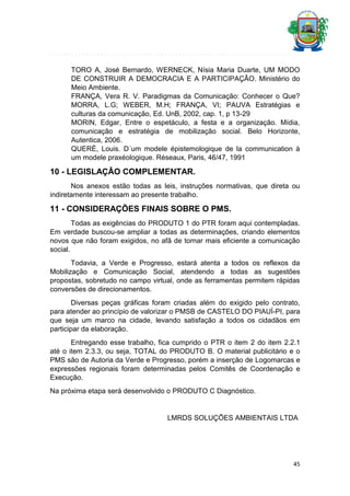 TORO A, José Bernardo, WERNECK, Nísia Maria Duarte, UM MODO
DE CONSTRUIR A DEMOCRACIA E A PARTICIPAÇÃO. Ministério do
Meio Ambiente.
FRANÇA, Vera R. V. Paradigmas da Comunicação: Conhecer o Que?
MORRA, L.G; WEBER, M.H; FRANÇA, VI; PAUVA Estratégias e
culturas da comunicação, Ed. UnB, 2002, cap. 1, p 13-29
MORIN, Edgar, Entre o espetáculo, a festa e a organização. Mídia,
comunicação e estratégia de mobilização social. Belo Horizonte,
Autentica, 2006.
QUERÉ, Louis. D´um modele épistemologique de la communication à
um modele praxéologique. Réseaux, Paris, 46/47, 1991

10 - LEGISLAÇÂO COMPLEMENTAR.
Nos anexos estão todas as leis, instruções normativas, que direta ou
indiretamente interessam ao presente trabalho.

11 - CONSIDERAÇÕES FINAIS SOBRE O PMS.
Todas as exigências do PRODUTO 1 do PTR foram aqui contempladas.
Em verdade buscou-se ampliar a todas as determinações, criando elementos
novos que não foram exigidos, no afã de tornar mais eficiente a comunicação
social.
Todavia, a Verde e Progresso, estará atenta a todos os reflexos da
Mobilização e Comunicação Social, atendendo a todas as sugestões
propostas, sobretudo no campo virtual, onde as ferramentas permitem rápidas
conversões de direcionamentos.
Diversas peças gráficas foram criadas além do exigido pelo contrato,
para atender ao princípio de valorizar o PMSB de CASTELO DO PIAUÍ-PI, para
que seja um marco na cidade, levando satisfação a todos os cidadãos em
participar da elaboração.
Entregando esse trabalho, fica cumprido o PTR o item 2 do item 2.2.1
até o item 2.3.3, ou seja, TOTAL do PRODUTO B. O material publicitário e o
PMS são de Autoria da Verde e Progresso, porém a inserção de Logomarcas e
expressões regionais foram determinadas pelos Comitês de Coordenação e
Execução.
Na próxima etapa será desenvolvido o PRODUTO C Diagnóstico.

LMRDS SOLUÇÕES AMBIENTAIS LTDA

45

 