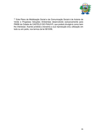 ** Este Plano de Mobilização Social e de Comunicação Social é de Autoria da
Verde e Progresso Soluções Ambientais desenvolvido exclusivamente para
PMSB da Cidade de CASTELO DO PIAUÍ-PI, que poderá divulgá-lo como bem
lhe interessar, ficando proibida a terceiros a sua reprodução e/ou utilização em
todo ou em parte, nos termos da lei 9610/98.

46

 