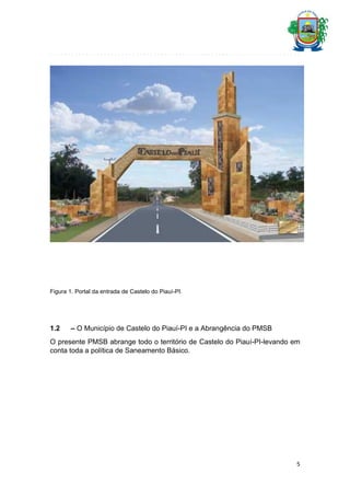 Figura 1. Portal da entrada de Castelo do Piauí-PI.

1.2

– O Município de Castelo do Piauí-PI e a Abrangência do PMSB

O presente PMSB abrange todo o território de Castelo do Piauí-PI-levando em
conta toda a política de Saneamento Básico.

5

 