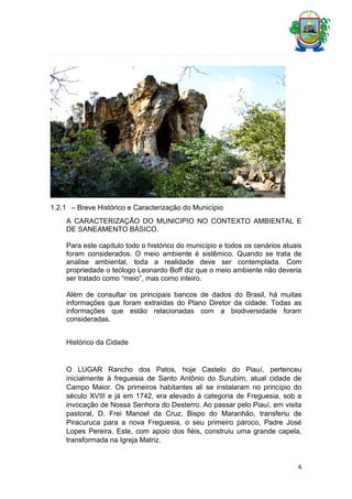 1.2.1 – Breve Histórico e Caracterização do Município
A CARACTERIZAÇÃO DO MUNICIPIO NO CONTEXTO AMBIENTAL E
DE SANEAMENTO BÁSICO.
Para este capítulo todo o histórico do município e todos os cenários atuais
foram considerados. O meio ambiente é sistêmico. Quando se trata de
analise ambiental, toda a realidade deve ser contemplada. Com
propriedade o teólogo Leonardo Boff diz que o meio ambiente não deveria
ser tratado como “meio”, mas como inteiro.
Além de consultar os principais bancos de dados do Brasil, há muitas
informações que foram extraídas do Plano Diretor da cidade. Todas as
informações que estão relacionadas com a biodiversidade foram
consideradas.
Histórico da Cidade

O LUGAR Rancho dos Patos, hoje Castelo do Piauí, pertenceu
inicialmente à freguesia de Santo Antônio do Surubim, atual cidade de
Campo Maior. Os primeiros habitantes ali se instalaram no princípio do
século XVIII e já em 1742, era elevado à categoria de Freguesia, sob a
invocação de Nossa Senhora do Desterro. Ao passar pelo Piauí, em visita
pastoral, D. Frei Manoel da Cruz, Bispo do Maranhão, transferiu de
Piracuruca para a nova Freguesia, o seu primeiro pároco, Padre José
Lopes Pereira. Este, com apoio dos fiéis, construiu uma grande capela,
transformada na Igreja Matriz.

6

 
