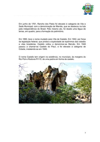 Em junho de 1761, Rancho dos Patos foi elevado à categoria de Vila e
Sede Municipal, com a denominação de Marvão, que se destacou na luta
pela independência do Brasil. Pelo mesmo ato, foi doado uma légua de
terras, em quadro, para a formação do patrimônio.

Em 1890, teve o nome mudado para Vila de Castelo. Em 1942, por força
da legislação federal, que proibia a duplicidade de topônimos das cidades
e vilas brasileiras, Castelo voltou a denominar-se Marvão. Em 1948
passou a chamar-se Castelo do Piauí, e foi elevado à categoria de
Cidade, instalando-se em 1949.

O nome Castelo tem origem na existência, no município, às margens do
Rio Poti e Rodovia PI115, de uma pedra em forma de castelo.

7

 