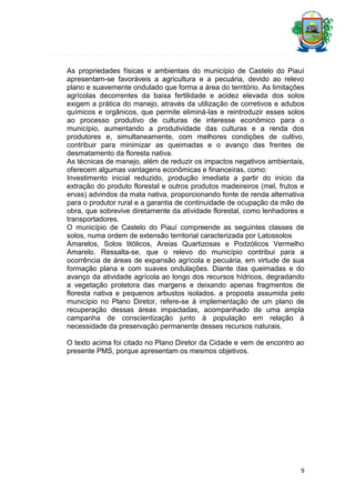 As propriedades físicas e ambientais do município de Castelo do Piauí
apresentam-se favoráveis a agricultura e a pecuária, devido ao relevo
plano e suavemente ondulado que forma a área do território. As limitações
agrícolas decorrentes da baixa fertilidade e acidez elevada dos solos
exigem a prática do manejo, através da utilização de corretivos e adubos
químicos e orgânicos, que permite eliminá-las e reintroduzir esses solos
ao processo produtivo de culturas de interesse econômico para o
município, aumentando a produtividade das culturas e a renda dos
produtores e, simultaneamente, com melhores condições de cultivo,
contribuir para minimizar as queimadas e o avanço das frentes de
desmatamento da floresta nativa.
As técnicas de manejo, além de reduzir os impactos negativos ambientais,
oferecem algumas vantagens econômicas e financeiras, como:
Investimento inicial reduzido, produção imediata a partir do início da
extração do produto florestal e outros produtos madeireiros (mel, frutos e
ervas) advindos da mata nativa, proporcionando fonte de renda alternativa
para o produtor rural e a garantia de continuidade de ocupação da mão de
obra, que sobrevive diretamente da atividade florestal, como lenhadores e
transportadores.
O município de Castelo do Piauí compreende as seguintes classes de
solos, numa ordem de extensão territorial caracterizada por Latossolos
Amarelos, Solos litólicos, Areias Quartizosas e Podzólicos Vermelho
Amarelo. Ressalta-se, que o relevo do município contribui para a
ocorrência de áreas de expansão agrícola e pecuária, em virtude de sua
formação plana e com suaves ondulações. Diante das queimadas e do
avanço da atividade agrícola ao longo dos recursos hídricos, degradando
a vegetação protetora das margens e deixando apenas fragmentos de
floresta nativa e pequenos arbustos isolados. a proposta assumida pelo
município no Plano Diretor, refere-se à implementação de um plano de
recuperação dessas áreas impactadas, acompanhado de uma ampla
campanha de conscientização junto à população em relação à
necessidade da preservação permanente desses recursos naturais.
O texto acima foi citado no Plano Diretor da Cidade e vem de encontro ao
presente PMS, porque apresentam os mesmos objetivos.

9

 