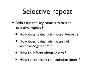 Selective repeat 
• What are the key principles behind 
selective repeat ? 
• How does it deal with losses/errors ? 
• How...