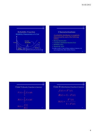 01-02-2012




             Reliability Function                                                                 Characterizations
        Reliability Characteristics of a Unit
                                                                                          A probability distribution is completely
                                                                                          characterized by each of the following
                                                                                          entities:
                                 Hazard Rate                                            • Density function (f(t))
f(t), h(t)                        h(t)=f(t)/R(t)                           f(t1)        • Cumulative distribution function (F(t))
                                                                                        • Reliability (R(t))
                                                                                        • Hazard rate (h(t))
                                                               R(t1) Area
             Q(t1) or
             F(t1) Area
                                                                                        In other words: if one of these entities is known, we
                                     t1
                                                                                           can compute the other entities from it.
                                                                                   13                                                           14
                          Fig. 3.1: Reliability Characteristic of a Unit




       Case I (Density Function is known)                                                 Case II (Distribution Function is known)
                              t                                                                    f (t )  F ' (t )
             F (t )   f ( x )dx
                             0                                                                    R(t )  1  F ( t )
                            
             R(t )   f ( x )dx                                                                                   F ' (t )
                             t                                                                    h( t ) 
                            f (t )                                                                              1  F (t )
             h(t ) 
                            R( t )                                                 15                                                           16




                                                                                                                                                        4
 