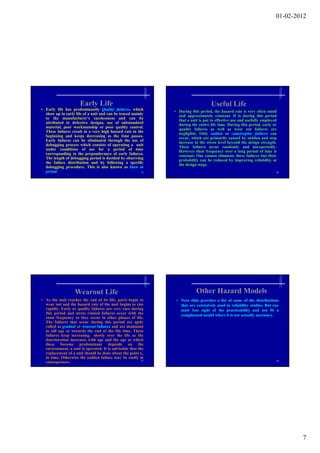 01-02-2012




                      Early Life                                                    Useful Life
• Early life has predominantly Quality failures, which         • During this period, the hazard rate is very often small
  show up in early life of a unit and can be traced mainly       and approximately constant. It is during this period
  to the manufacturer’s carelessness and can be                  that a unit is put to effective use and usefully employed
  attributed to defective designs, use of substandard            during the entire life time. During this period, early or
  material, poor workmanship or poor quality control.            quality failures as well as wear out failures are
  These failures result in a very high hazard rate in the        negligible. O l sudden or catastrophic f il
                                                                     li ibl Only       dd                 hi failures can
  beginning and keeps decreasing as the time passes.             occur, which are primarily caused by sudden and step
  Early failures can be eliminated through the use of            increase in the stress level beyond the design strength.
  debugging process which consists of operating a unit           These failures occur randomly and unexpectedly.
  under conditions of use for a period of time                   However their frequency over a long period of time is
  corresponding to the preponderance of early failures.          constant. One cannot eliminate these failures but their
  The length of debugging period is decided by observing         probability can be reduced by improving reliability at
  the failure distribution and by following a specific           the design stage.
  debugging procedure. This is also known as burn in
  period.                                                25                                                              26




                   Wearout Life                                            Other Hazard Models
• As the unit reaches the end of its life, parts begin to       • Next slide provides a list of some of the distributions
  wear out and the hazard rate of the unit begins to rise         that are extensively used in reliability studies. But one
  rapidly. Early or quality failures are very rare during         must lose sight of the practicability and not fit a
  this period and stress related failures occur with the          complicated model where it is not actually necessary.
  same frequency as they occur in other phases of life.
  The failures that occur d i
  Th f il        h          during this period are aptly
                                     hi      i d         l
  called as gradual or wearout failures and are dominant
  in old age or towards the end of the life time. These
  failures keep increasing slowly over the life as the
  deterioration increases with age and the age at which
  these become predominant depends on the
  environment, a unit is operated. It is advisable that the
  replacement of a unit should be done about the point tw
  in time. Otherwise the sudden failure may be costly in
                                                          27                                                             28
  consequences.




                                                                                                                                 7
 
