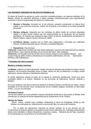 Geografía de España Uf. 2.El relieve español (diversidad geomorfológica)
LAS GRANDES UNIDADES DE RELIEVE EN PENINSULAR.
El relieve de España se agrupa en cuatro conjuntos morfoestructurales y se organiza alrededor de la
Meseta. (Antes de comenzar definimos a estas unidades morfoestructurales para seguidamente
comenzar a narrar la organización del relieve en nuestro país.
1. Zócalos o Escudos, formados en la era primaria, presenta actualmente un relieve llano
debido a sus continuas erosiones. Suelen ser de granito y se localizan en la mitad occidental
peninsular.
2. Macizos antiguos, integrados por las montañas de altitud media de cumbres aplanadas
debido a la gran acción erosiva que han experimentado en el transcurso de los tiempos
geológicos. El material que predomina sigue siendo el granito, localizándose actualmente en
Macizo Galaico, sistema Central, Montes de Toledo.
3. Cordilleras alpinas, surgidas tras el último gran plegamiento y formadas por materiales
jóvenes, fundamentalmente calizos. (Pirineos y cordilleras Béticas)
4. Depresiones. Hay dos tipos:
-Interiores: Fragmentos hundidos del viejo zócalo paleozoico, que han sido rellenados por los aportes
sedimentarios, cuyos mejores ejemplos son la cuenca del Duero, Tajo, Guadiana.
-Exteriores. Las situadas entre los bordes de los macizos antiguos y las cordilleras alpinas, que
ocupan antiguos golfos marinos colmatados por los aportes sedimentarios. Son las depresiones
del Ebro y del Guadalquivir.)
***Unidades del relieve español:
Meseta y unidades interiores.
La Meseta, organiza el relieve peninsular, siendo una llanura elevada que procede el antiguo macizo
hespérico. Se encuentra basculada hacia el Oeste. Dentro de ella se diferencian el antiguo zócalo
paleozoico, sierras interiores y depresiones interiores.
El zócalo paleozoico situado al oeste de la meseta lo conforman penillanuras, zonas muy poco
onduladas debido a la erosión. Destacan en las provincias de Salamanca, Zamora, Cáceres y
Badajoz.
En lo que respecta a las sierras interiores destacan el Sistema Central y los Montes de Toledo, ambas
formadas en la era terciaria como consecuencia de los múltiples pliegues sucedidos en ésta etapa
(horts) y no son muy abruptas.
-El Sistema Central
De las dos citadas es la que presenta mayores desniveles dividiendo en dos partes la Meseta. Está
formado por un conjunto de sierras destacando las de Guadarrama y la de Gredos.
-Montes de Toledo
Tienen menor entidad como cordillera, destacando la sierra de Guadalupe. Divide en dos
mitades a la submeseta sur, diferenciando la cuenca del Tajo y la cuenca del Guadiana.
Por su parte las depresiones interiores se forman también en la era terciaria por los
hundimientos de bloques (graben) que posteriormente fueron rellenados por materiales sedimentarios
dando como resultado un relieve de páramos, campiñas, cuestas… Destacan las del Tajo y Guadiana
en la submeseta sur y la del Duero en la submeseta norte.
3
 
