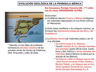 EVOLUCIÓN GEOLÓGICA DE LA TIERRA EVOLUCIÓN GEOLÓGICA DE LA PENÍNSULA IBÉRICA Era Cenozoica. Período Terciario (68 – 1´7 millo- nes de años). OROGÉNESIS ALPINA. Se levantan: a) Cordilleras alpinas  Pirineos y Béticas  al plegarse los materiales depositados en sus fosas marinas  en Mesozoico. b) Entre estas cordilleras y los antiguos macizos, se formaron las  depresiones prealpinas del Ebro y del Guadalquivir . c) La  Meseta Central  (de materiales paleoz.) se vio muy afectada: *  Se inclinó hacia el O. Atlántico,   * Quedó  rodeada de los rebordes montaño- sos orientales  (parte OR de Cord. Cantá- brica y Sist. Ibérico)  y de los rebordes me-    ridionales  (Sierra Morena se elevó por el   empuje de las Béticas). *  Se fracturó y falló en bloques que se ele-   varon (horst) formando el Sist. Central y Montes Toledo, y en bloques que se hun- dieron (graben) formando las cuencas de las actuales Submesetas N y S. * Además, en las fallas de la Meseta  comenzó la  actividad volcánica  de las actuales zonas de Campo de Calatrava,  Olot, Ampurdán y cabo de Gata. 