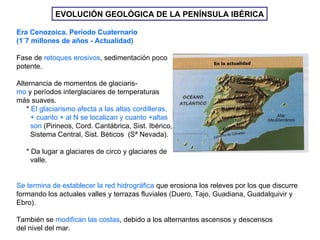 EVOLUCIÓN GEOLÓGICA DE LA PENÍNSULA IBÉRICA Era Cenozoica. Período Cuaternario (1´7 millones de años - Actualidad)  Fase de  retoques erosivos , sedimentación poco potente. Alternancia de momentos de glaciaris- mo  y períodos interglaciares de temperaturas  más suaves. *  El glaciarismo afecta a las altas cordilleras, + cuanto + al N se localizan y cuanto +altas son  (Pirineos, Cord. Cantábrica, Sist. Ibérico, Sistema Central, Sist. Béticos  (Sª Nevada). * Da lugar a glaciares de circo y glaciares de  valle. Se termina de establecer la red hidrográfica  que erosiona los releves por los que discurre formando los actuales valles y terrazas fluviales (Duero, Tajo, Guadiana, Guadalquivir y  Ebro). También se  modifican las costas , debido a los alternantes ascensos y descensos  del nivel del mar. 