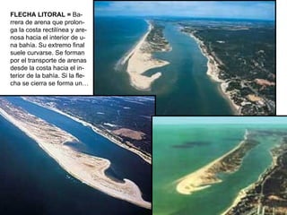 FLECHA LITORAL =  Ba- rrera de arena que prolon- ga la costa rectilínea y are- nosa hacia el interior de u- na bahía. Su extremo final suele curvarse. Se forman por el transporte de arenas desde la costa hacia el in- terior de la bahía. Si la fle- cha se cierra se forma un…   