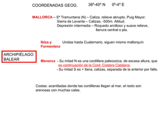 ARCHIPIÉLAGO  BALEAR COORDENADAS GEOG. 38º-40º N  0º-4º E MALLORCA  – Sª Tramuntana (N) – Caliza, relieve abrupto. Puig Mayor.   Sierra de Levante – Calizas, -500m. Altitud.   Depresión intermedia – Roquedo arcilloso y suave relieve,   llanura central o pla. Ibiza y   Unidas hasta Cuaternario, siguen mismo mallorquín Formentera Menorca   - Su mitad N es una cordillera paleozoica, de escasa altura, que  es continuación de la Cord. Costero Catalana . - Su mitad S es + llana, calizas, separada de la anterior por falla. Costas: acantiladas donde las cordilleras llegan al mar, el resto son  arenosas con muchas calas. 