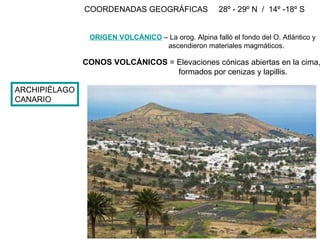 ARCHIPIÉLAGO CANARIO COORDENADAS GEOGRÁFICAS 28º - 29º N  /  14º -18º S  ORIGEN VOLCÁNICO  – La orog. Alpina falló el fondo del O. Atlántico y ascendieron materiales magmáticos. CONOS VOLCÁNICOS  = Elevaciones cónicas abiertas en la cima, formados por cenizas y lapillis. Valle de Haria en Lanzarote 