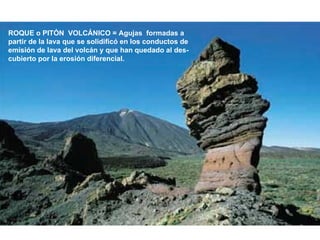 ROQUE o PITÓN  VOLCÁNICO = Agujas  formadas a  partir de la lava que se solidificó en los conductos de emisión de lava del volcán y que han quedado al des- cubierto por la erosión diferencial. 