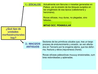¿Qué tipo de unidades  morfoestructurales hay? 2.- MACIZOS ANTIGUOS 1.- ZÓCALOS Actualmente son llanuras o mesetas generadas en Paleoz. por la erosión de los bloques surgidos en las orogénesis de esa época (caledoniana y herciniana).  Rocas silíceas, muy duras, no plegadas, sino falladas..  MITAD OCC. PENINSULAR Texto pp. 27-28 Mapa pág. 38 Sectores de los primitivos zócalos que, tras un largo proceso de endurecimiento y erosión, se ven afecta-dos en Terciario por la orogenia alpina, que los defor-ma, fractura y eleva (rejuvenece) (horst). Rocas silíceas paleozóicas muuuuy erosionadas, cum bres redondeadas y aplanadas.  SISTEMA CENTRAL, MONTES TOLEDO, MACIZO GALAICO Y PARTE OCC. DE CORD. CANTÁBRI-CA 