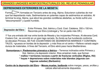 (Pág.41-42, mapas pp.31 y 38) Depresión del Ebro Forma  , formadas en Terciario antes de orog. Alpina. Estuvieron cubiertas de mar que fue depositando mats. Sedimentarios en potentes capas de sedimentos en estratos. Al terminar la orog. Alpina, que elevó las grandes cordilleras aledañas, su fondo sufrió una “descompresión” y quedó hundido. Entre Pirineos, Sist. Ibérico y Cord. Cost. Catalana. 350 x 150 km. Recorrida por Ebro (Llobregat y Ter en parte más OR.) 1º fue una entrada del mar entre borde de Meseta y los incipientes Pirineos. Al elevarse Cord. Costero Cat., se convirtió en un gran lago cerrado. Su fondo se fue hundiendo conforme se elevaban Pirineos. SE FUE COLMATANDO DE SEDIMENTOS MARINOS Y CONTINEN- TALES, +gruesos en bordes de la depresión  y más finos en el centro = Relieve variado según dureza de materiales. A fines del Terciario, el Ebro abrió paso hacia Mediterráneo.  DEPRESIONES EXTERIORES DE LA MESETA GRANDES UNIDADES MORFOESTRUCTURALES DEL RELIEVE PENINSULAR Somontanos =  Piedemontes pirenaico e ibérico  – Terrenos inclinados entre Pirineos y Sist. Ibérico y la depresión interior. Ríos arrastran mats. que forman    *  mallos = torreones rocosos a partir de fracturas verticales (Riglos, HU)   * hoyas = depresiones sobre materiales más blandos (algunas con    lagunas saladas) (Barbastro) Centro de la depresión del Ebro  –  Mesas,muelas, badlands   sobre margas, yesos, arcillas y  calizas alternativamente dispuestos. 