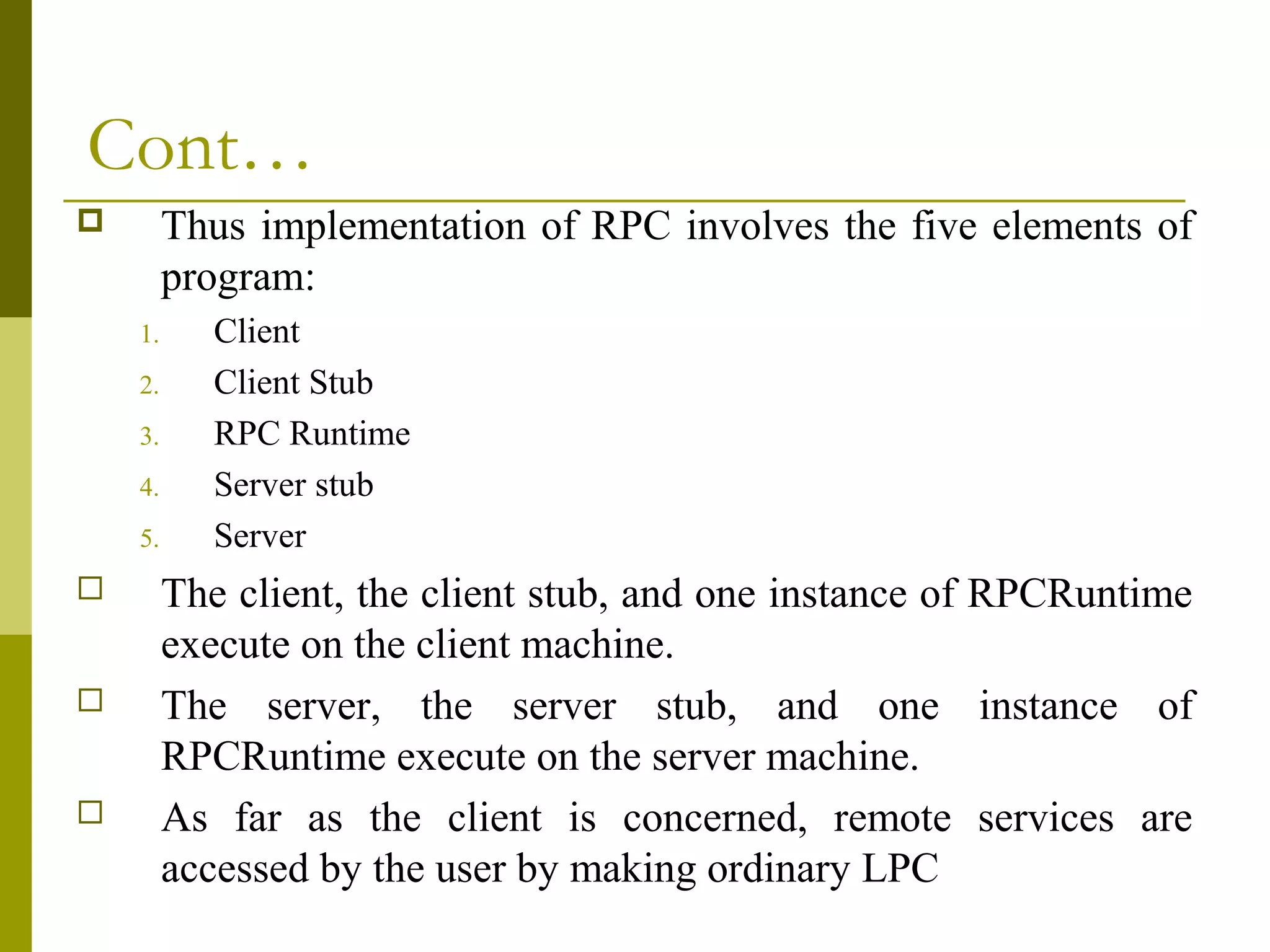 Cont…
        Thus implementation of RPC involves the five elements of
         program:
    1.      Client
    2.      Client Stub
    3.      RPC Runtime
    4.      Server stub
    5.      Server
        The client, the client stub, and one instance of RPCRuntime
         execute on the client machine.
        The server, the server stub, and one instance of
         RPCRuntime execute on the server machine.
        As far as the client is concerned, remote services are
         accessed by the user by making ordinary LPC
 