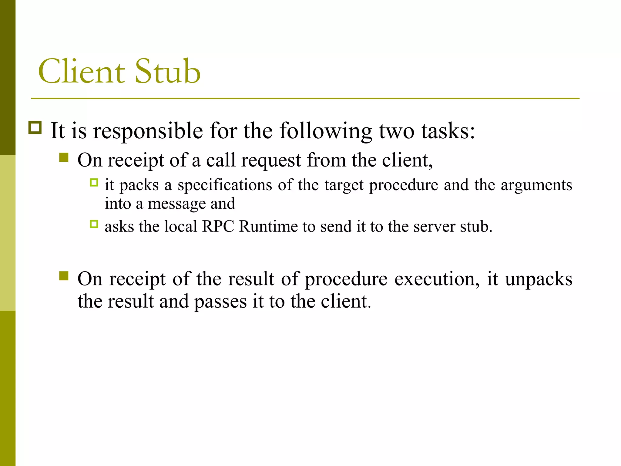 Client Stub
   It is responsible for the following two tasks:
       On receipt of a call request from the client,
          it packs a specifications of the target procedure and the arguments
           into a message and
          asks the local RPC Runtime to send it to the server stub.



       On receipt of the result of procedure execution, it unpacks
        the result and passes it to the client.
 
