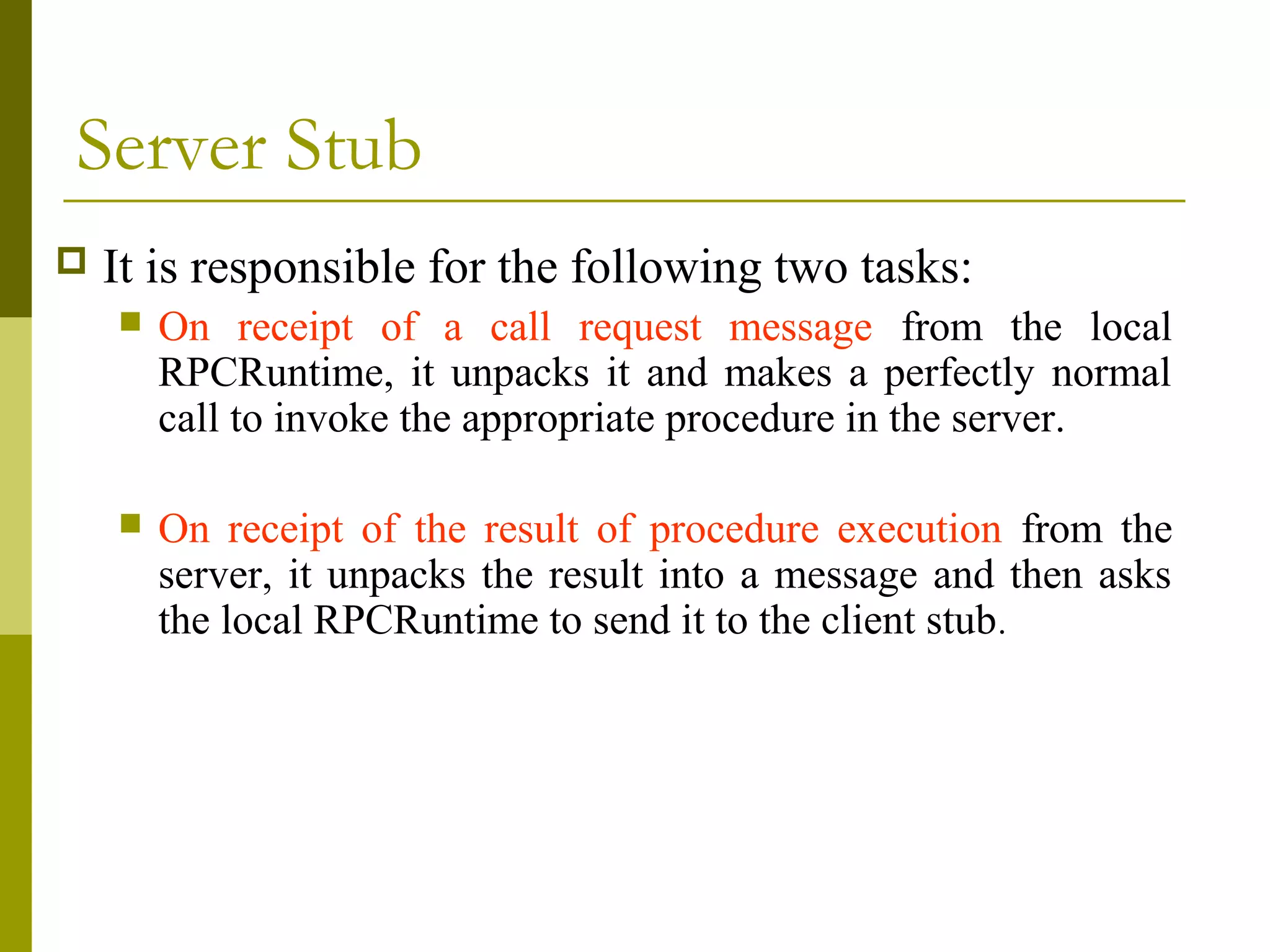 Server Stub
   It is responsible for the following two tasks:
       On receipt of a call request message from the local
        RPCRuntime, it unpacks it and makes a perfectly normal
        call to invoke the appropriate procedure in the server.

       On receipt of the result of procedure execution from the
        server, it unpacks the result into a message and then asks
        the local RPCRuntime to send it to the client stub.
 