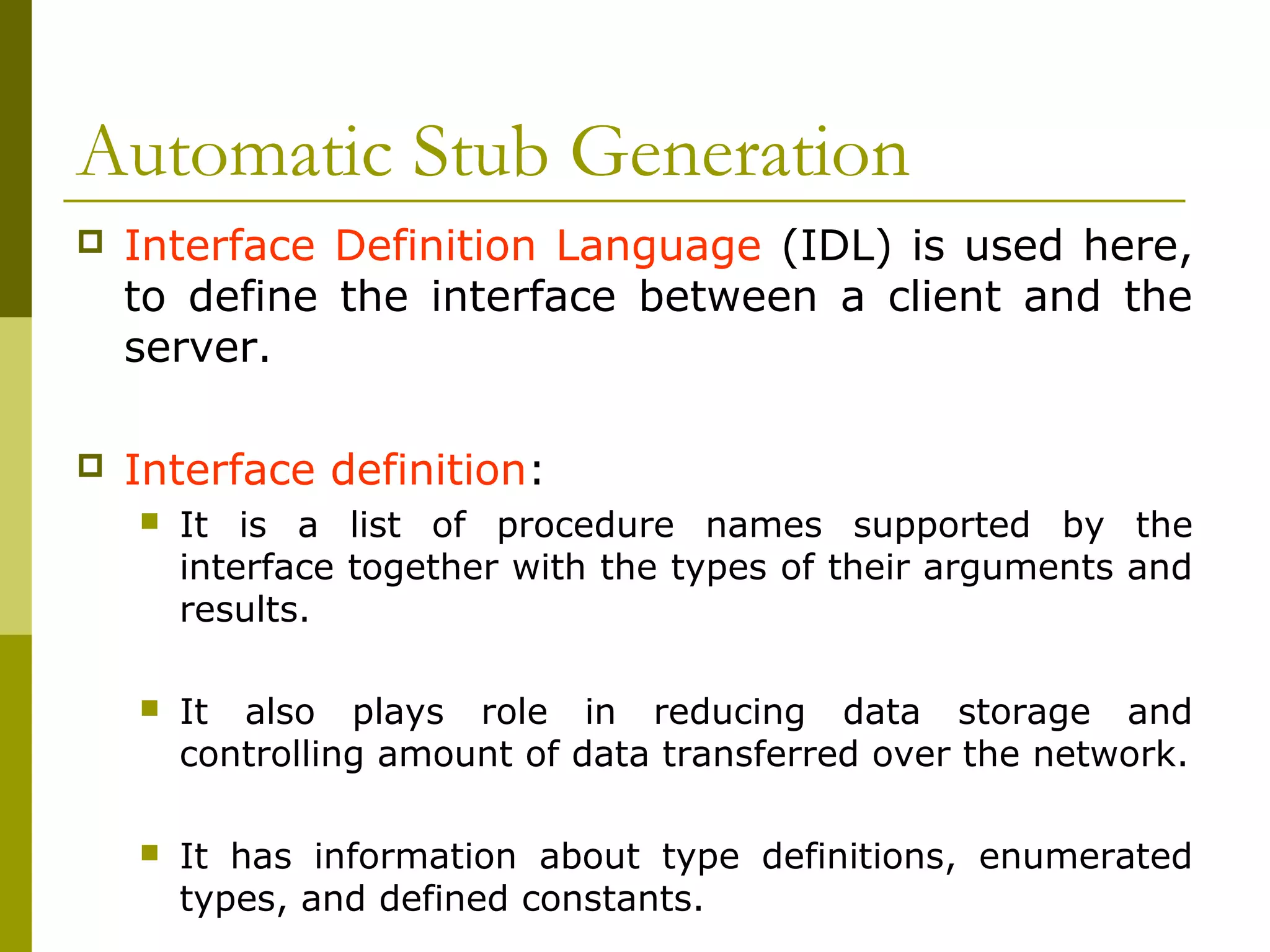 Automatic Stub Generation
   Interface Definition Language (IDL) is used here,
    to define the interface between a client and the
    server.

   Interface definition:
       It is a list of procedure names supported by the
        interface together with the types of their arguments and
        results.

       It also plays role in reducing data storage and
        controlling amount of data transferred over the network.

       It has information about type definitions, enumerated
        types, and defined constants.
 
