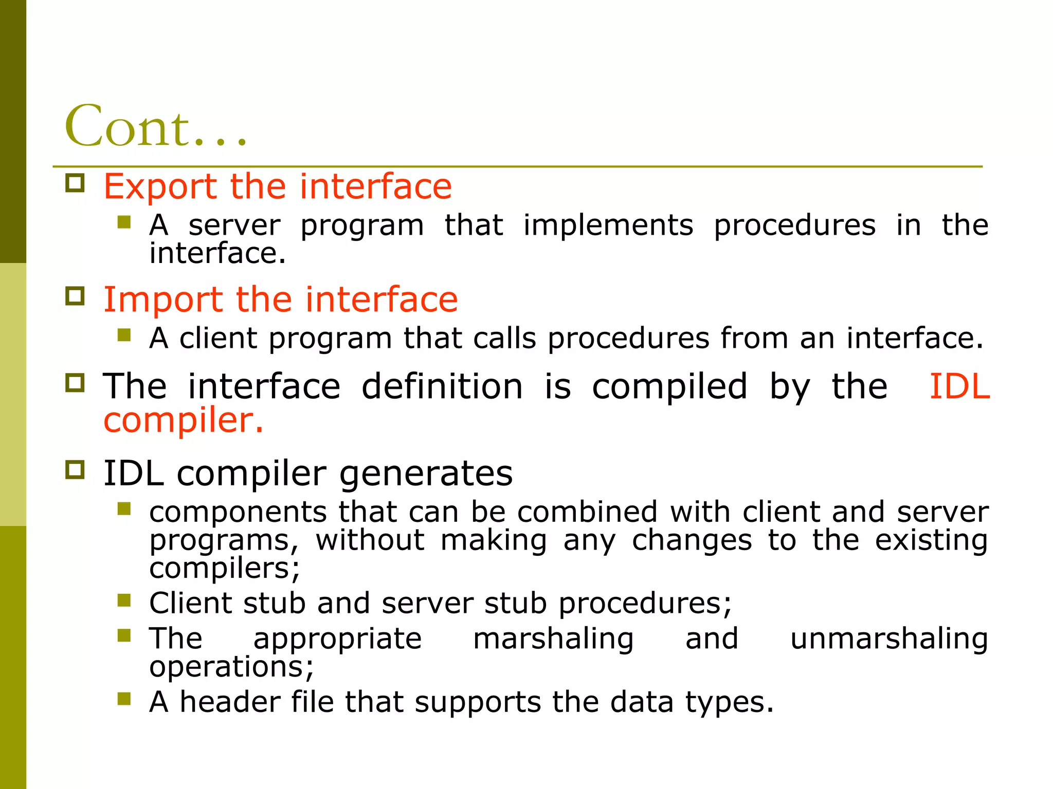 Cont…
   Export the interface
       A server program that implements procedures in the
        interface.
   Import the interface
       A client program that calls procedures from an interface.
   The interface definition is compiled by the              IDL
    compiler.
   IDL compiler generates
       components that can be combined with client and server
        programs, without making any changes to the existing
        compilers;
       Client stub and server stub procedures;
       The     appropriate   marshaling     and    unmarshaling
        operations;
       A header file that supports the data types.
 