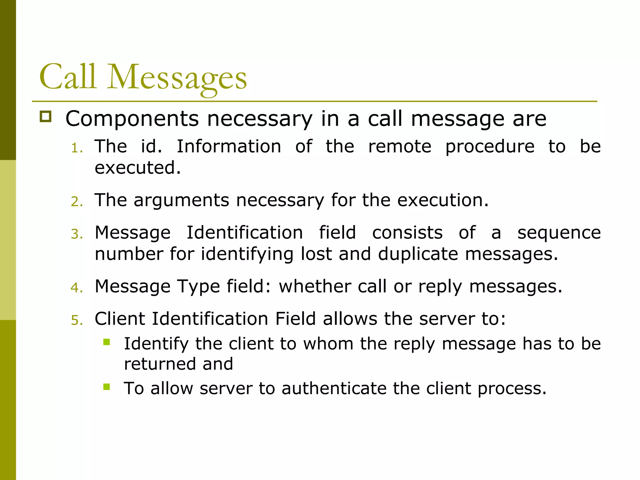 Call Messages
   Components necessary in a call message are
    1.   The id. Information of the remote procedure to be
         executed.
    2.   The arguments necessary for the execution.
    3.   Message Identification field consists of a sequence
         number for identifying lost and duplicate messages.
    4.   Message Type field: whether call or reply messages.
    5.   Client Identification Field allows the server to:
           Identify the client to whom the reply message has to be

             returned and
           To allow server to authenticate the client process.
 