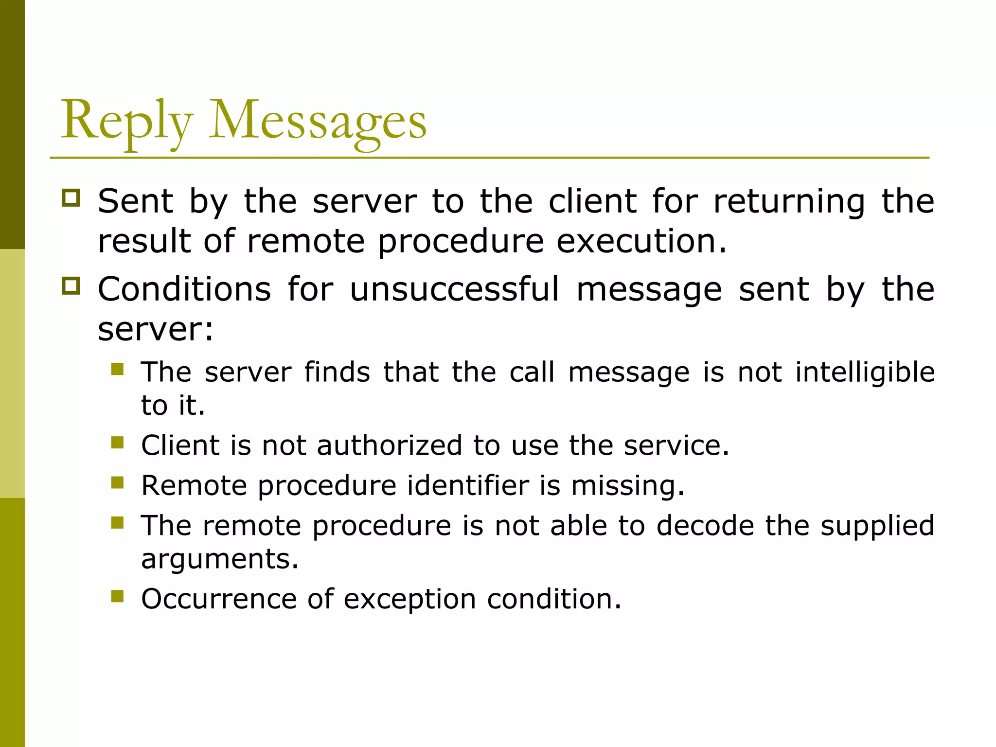 Reply Messages
   Sent by the server to the client for returning the
    result of remote procedure execution.
   Conditions for unsuccessful message sent by the
    server:
       The server finds that the call message is not intelligible
        to it.
       Client is not authorized to use the service.
       Remote procedure identifier is missing.
       The remote procedure is not able to decode the supplied
        arguments.
       Occurrence of exception condition.
 
