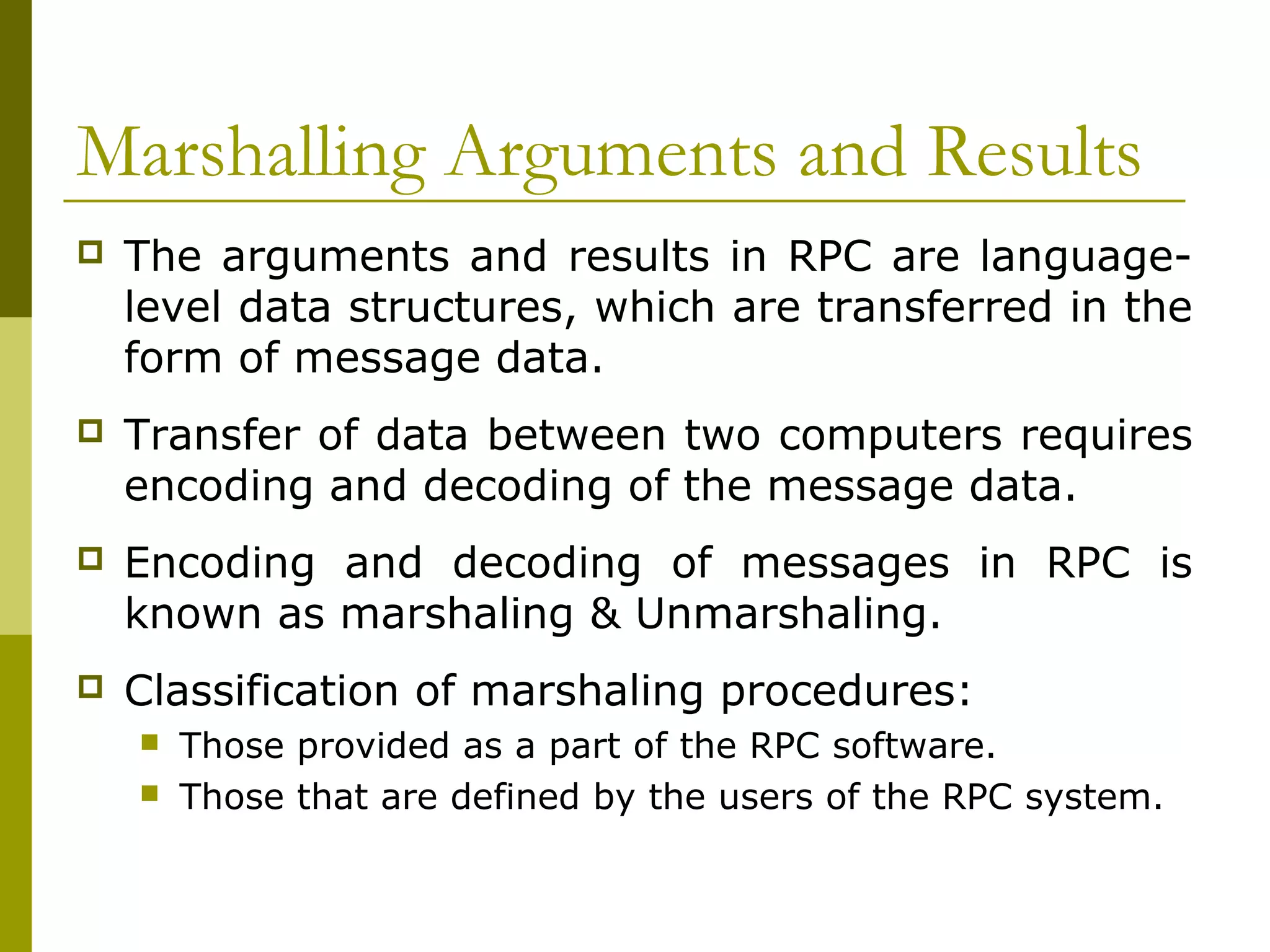 Marshalling Arguments and Results
   The arguments and results in RPC are language-
    level data structures, which are transferred in the
    form of message data.
   Transfer of data between two computers requires
    encoding and decoding of the message data.
   Encoding and decoding of messages in RPC is
    known as marshaling & Unmarshaling.
   Classification of marshaling procedures:
       Those provided as a part of the RPC software.
       Those that are defined by the users of the RPC system.
 