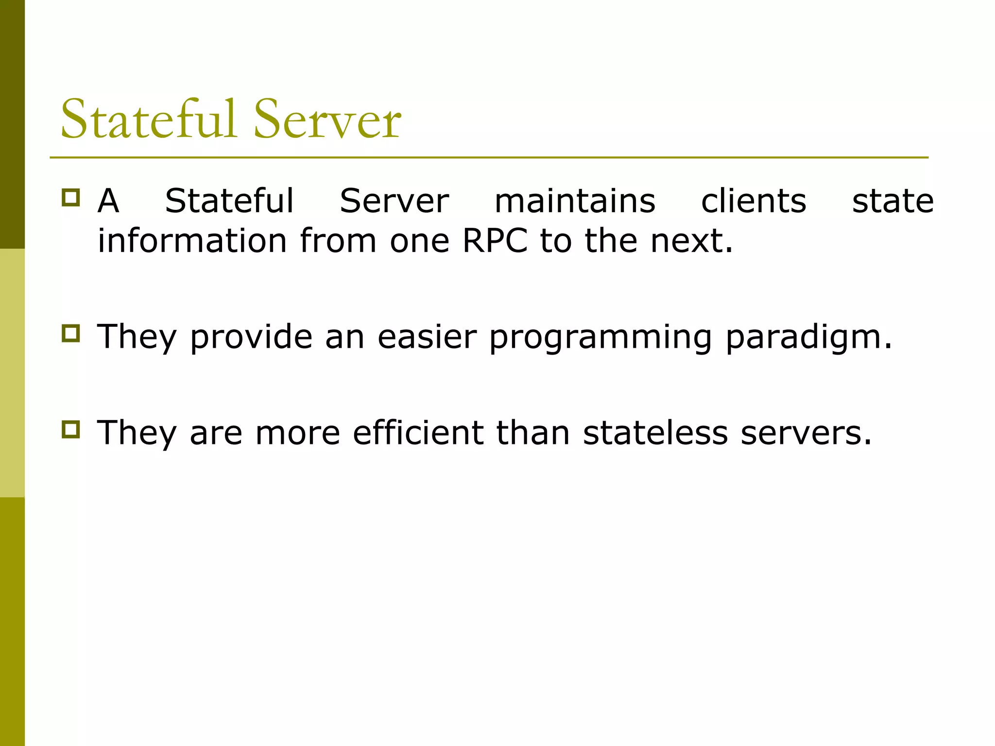 Stateful Server
   A Stateful Server maintains clients          state
    information from one RPC to the next.

   They provide an easier programming paradigm.

   They are more efficient than stateless servers.
 