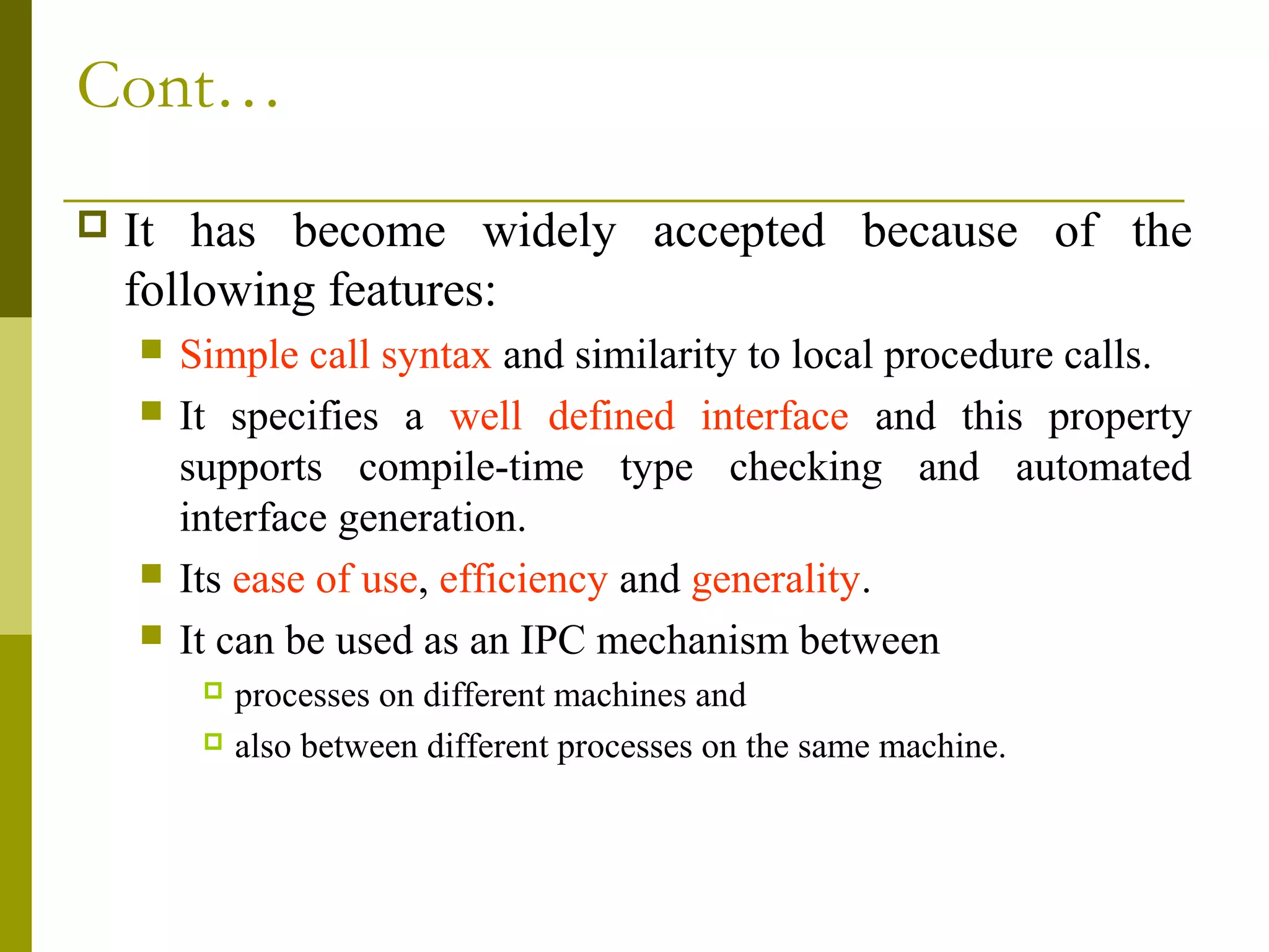 Cont…
   It has become widely accepted because of the
    following features:
       Simple call syntax and similarity to local procedure calls.
       It specifies a well defined interface and this property
        supports compile-time type checking and automated
        interface generation.
       Its ease of use, efficiency and generality.
       It can be used as an IPC mechanism between
          processes on different machines and
          also between different processes on the same machine.
 