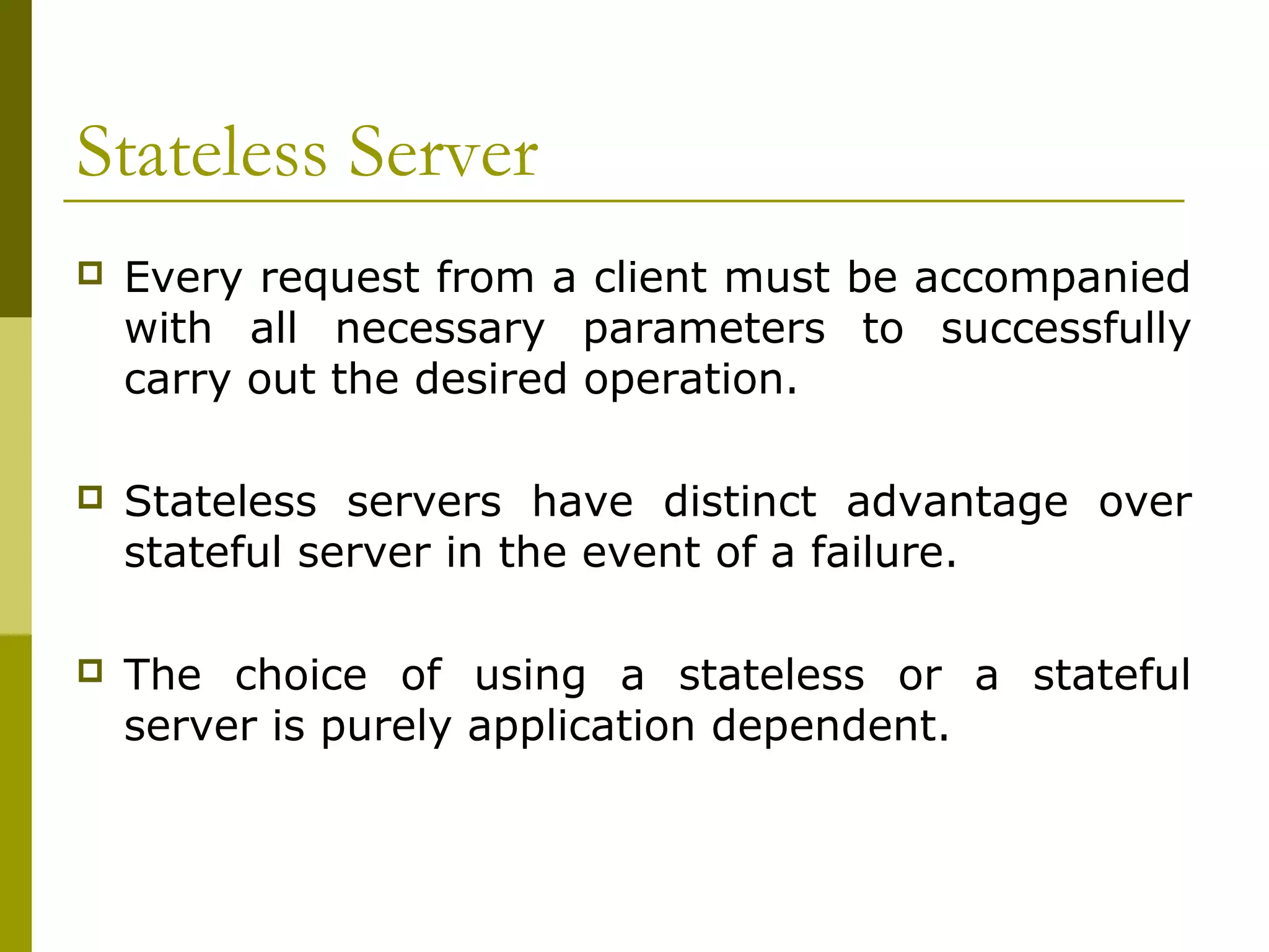 Stateless Server
   Every request from a client must be accompanied
    with all necessary parameters to successfully
    carry out the desired operation.

   Stateless servers have distinct advantage over
    stateful server in the event of a failure.

   The choice of using a stateless or a stateful
    server is purely application dependent.
 