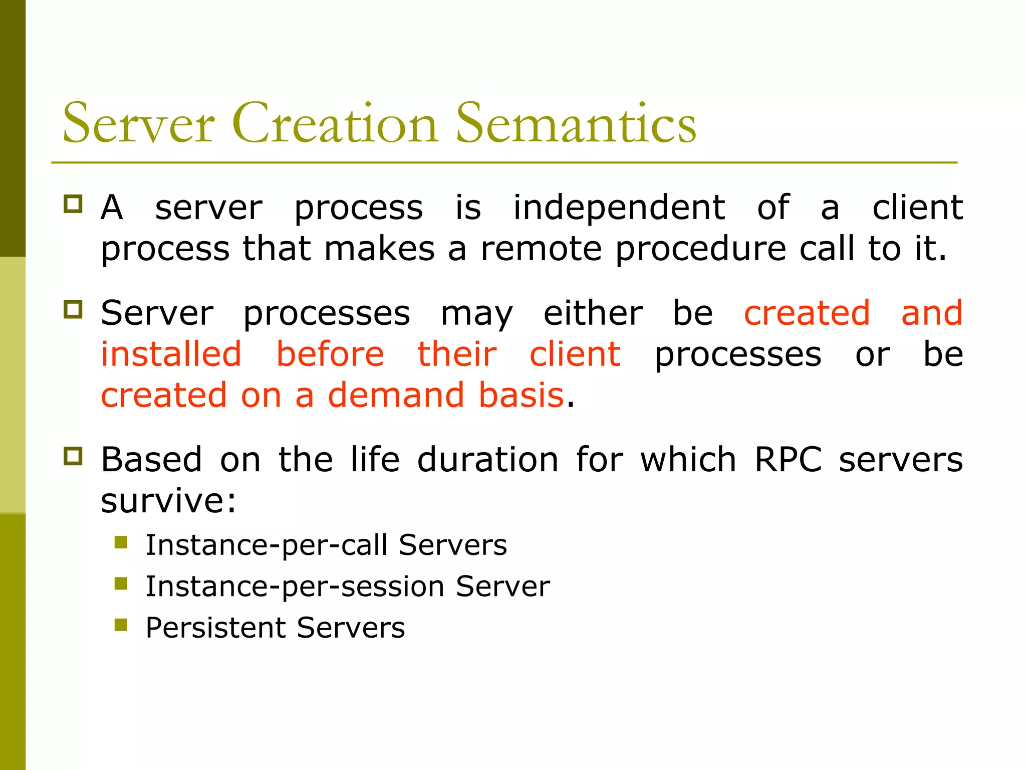 Server Creation Semantics
   A server process is independent of a client
    process that makes a remote procedure call to it.
   Server processes may either be created and
    installed before their client processes or be
    created on a demand basis.
   Based on the life duration for which RPC servers
    survive:
       Instance-per-call Servers
       Instance-per-session Server
       Persistent Servers
 