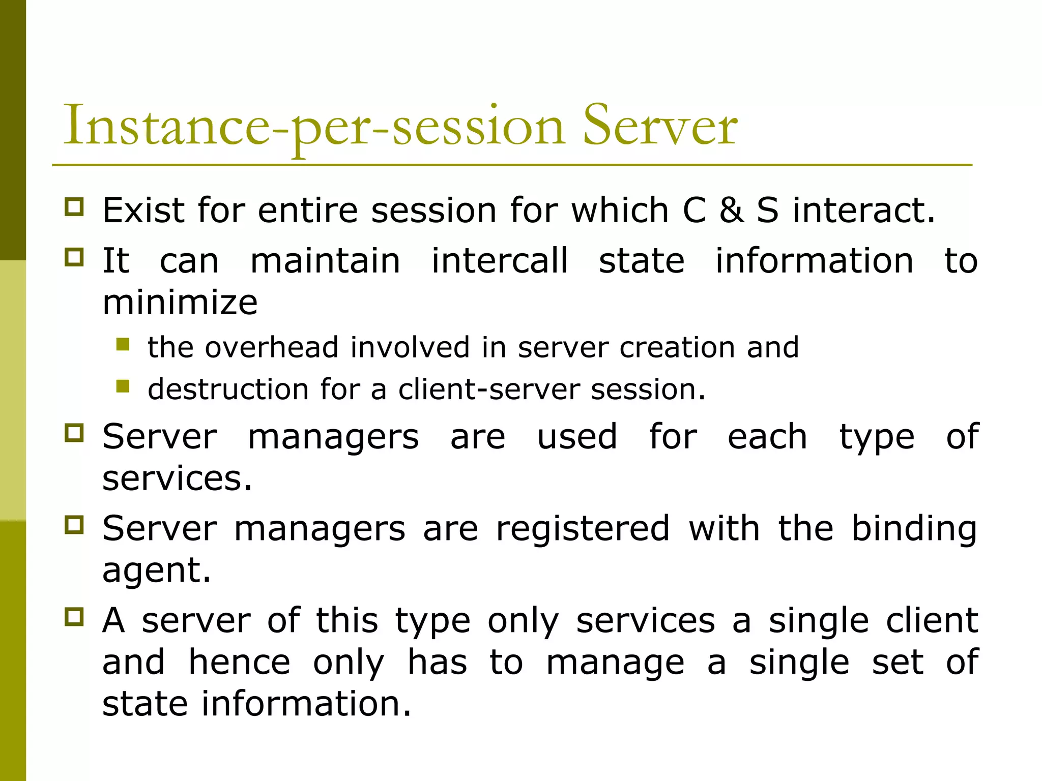 Instance-per-session Server
   Exist for entire session for which C & S interact.
   It can maintain intercall state information to
    minimize
       the overhead involved in server creation and
       destruction for a client-server session.
   Server managers are used for each type of
    services.
   Server managers are registered with the binding
    agent.
   A server of this type only services a single client
    and hence only has to manage a single set of
    state information.
 