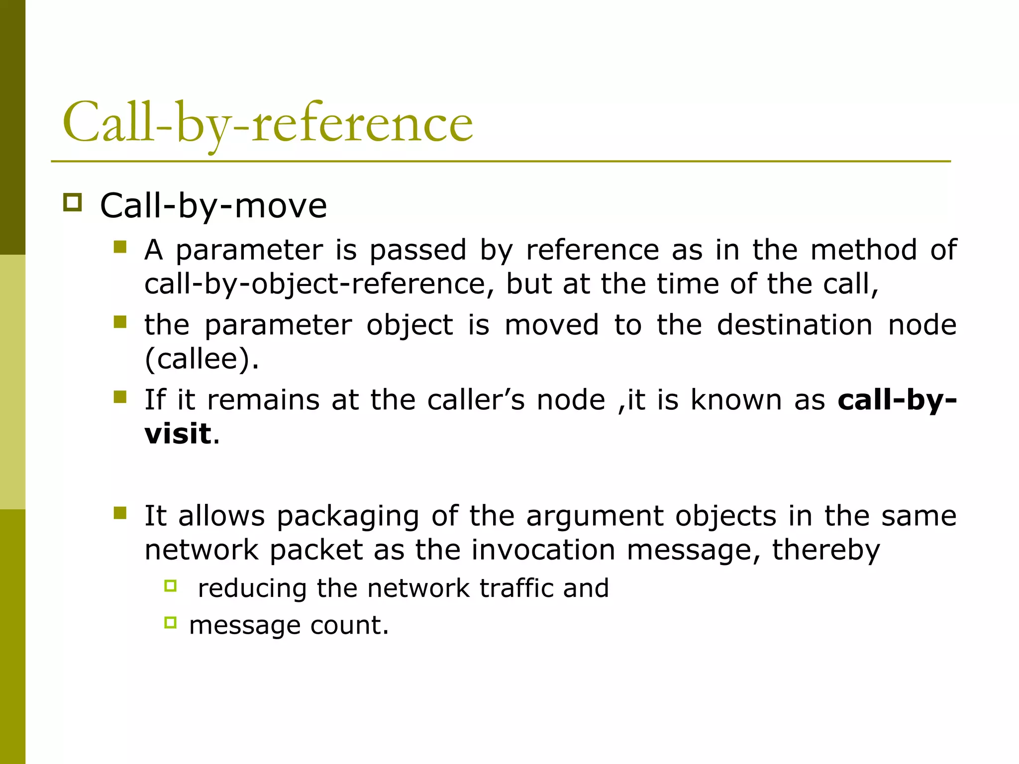 Call-by-reference
   Call-by-move
       A parameter is passed by reference as in the method of
        call-by-object-reference, but at the time of the call,
       the parameter object is moved to the destination node
        (callee).
       If it remains at the caller’s node ,it is known as call-by-
        visit.

       It allows packaging of the argument objects in the same
        network packet as the invocation message, thereby
            reducing the network traffic and
            message count.
 