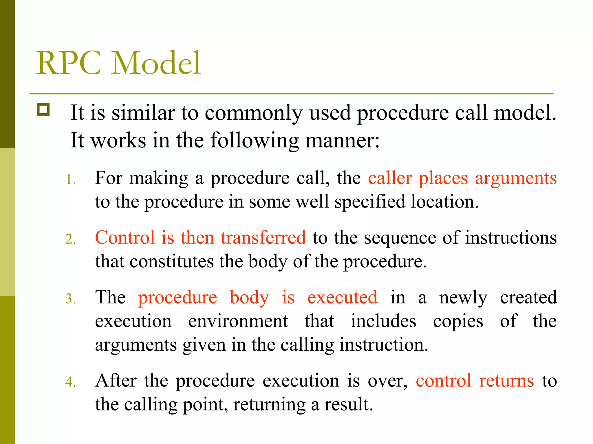 RPC Model
   It is similar to commonly used procedure call model.
    It works in the following manner:
    1.   For making a procedure call, the caller places arguments
         to the procedure in some well specified location.
    2.   Control is then transferred to the sequence of instructions
         that constitutes the body of the procedure.
    3.   The procedure body is executed in a newly created
         execution environment that includes copies of the
         arguments given in the calling instruction.
    4.   After the procedure execution is over, control returns to
         the calling point, returning a result.
 