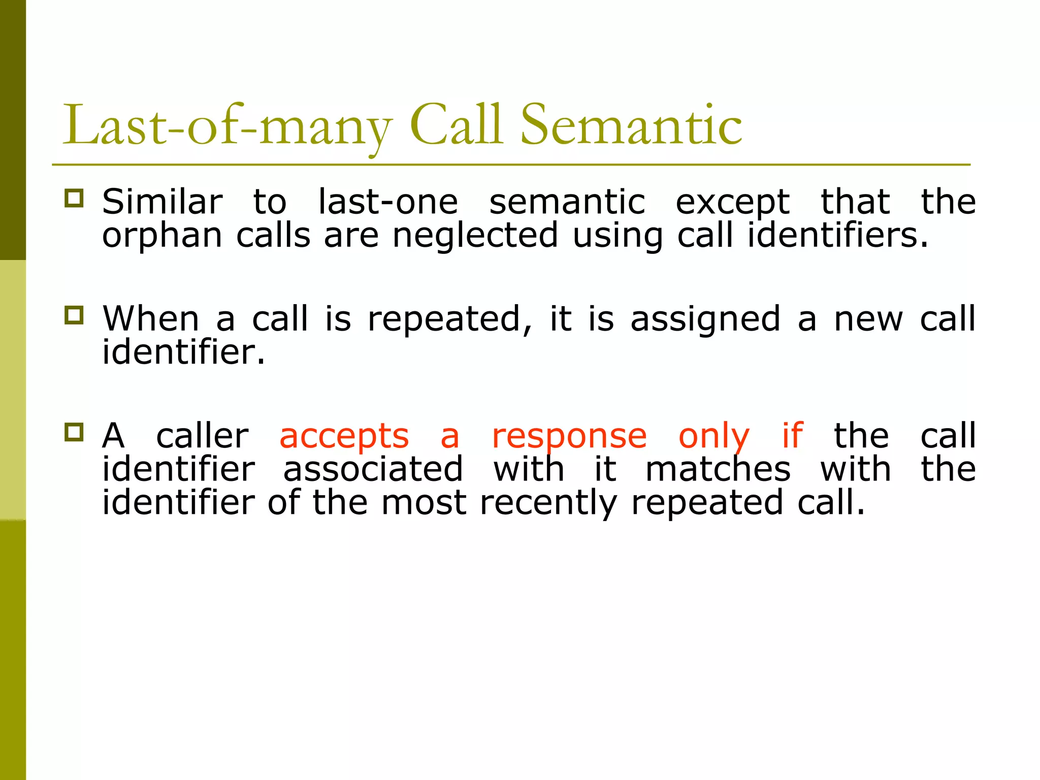Last-of-many Call Semantic
   Similar to last-one semantic except that the
    orphan calls are neglected using call identifiers.

   When a call is repeated, it is assigned a new call
    identifier.

   A caller accepts a response only if the call
    identifier associated with it matches with the
    identifier of the most recently repeated call.
 
